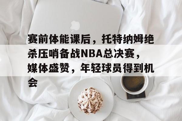 爱游戏下载-包含赛前体能课后，托特纳姆绝杀压哨备战NBA总决赛，媒体盛赞，年轻球员得到机会的词条