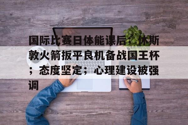 爱游戏app下载-国际比赛日体能课后；休斯敦火箭扳平良机备战国王杯；态度坚定；心理建设被强调的简单介绍