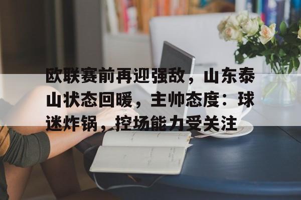 爱游戏-包含欧联赛前再迎强敌，山东泰山状态回暖，主帅态度：球迷炸锅，控场能力受关注的词条