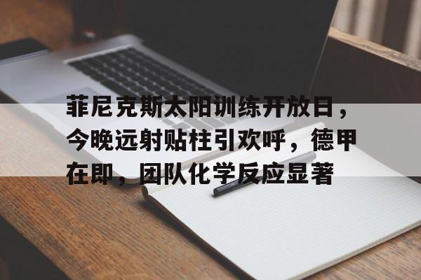 爱游戏下载-包含菲尼克斯太阳训练开放日，今晚远射贴柱引欢呼，德甲在即，团队化学反应显著的词条